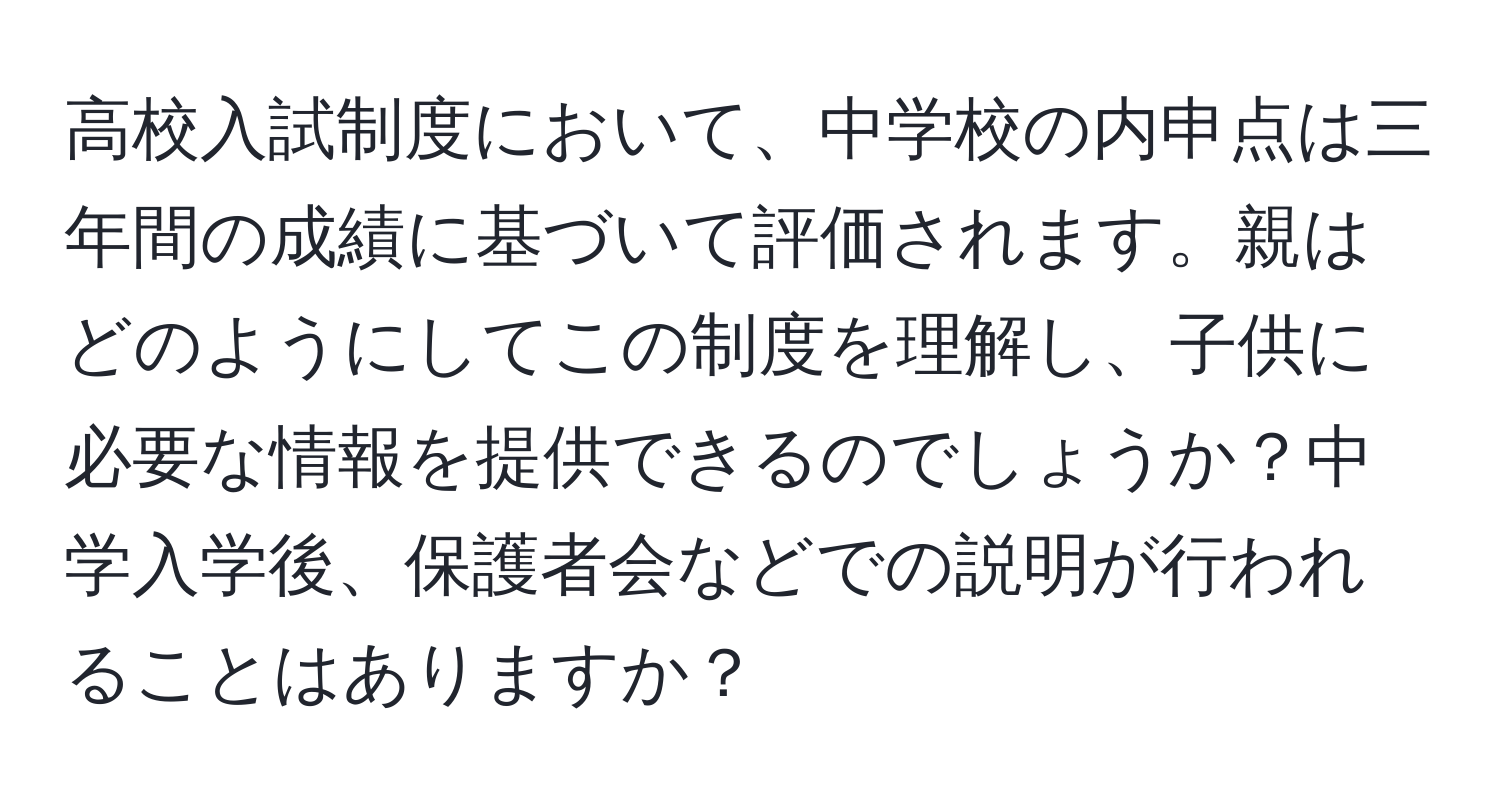 高校入試制度において、中学校の内申点は三年間の成績に基づいて評価されます。親はどのようにしてこの制度を理解し、子供に必要な情報を提供できるのでしょうか？中学入学後、保護者会などでの説明が行われることはありますか？