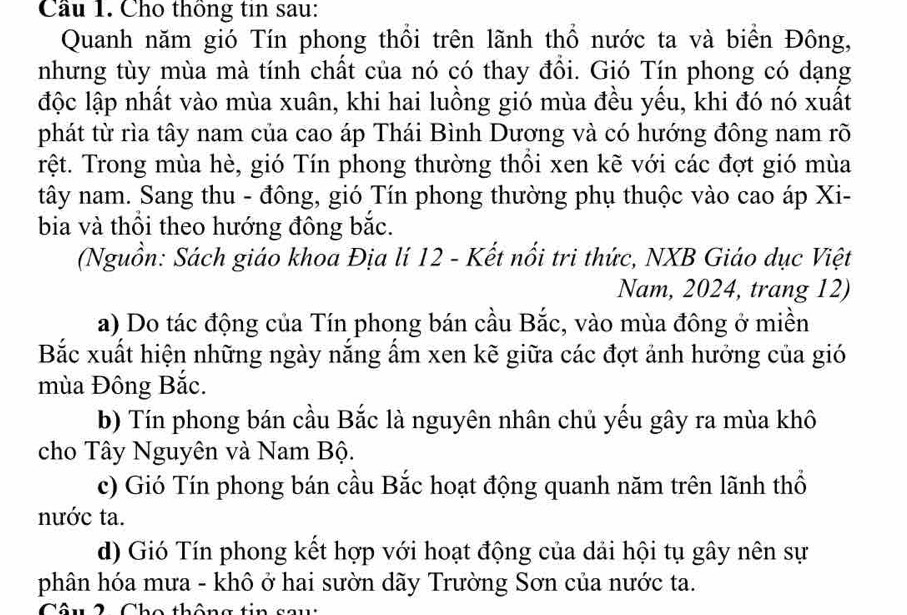 Cầu 1. Cho thông tin sau: 
Quanh năm gió Tín phong thổi trên lãnh thổ nước ta và biển Đông, 
nhưng tùy mùa mà tính chất của nó có thay đồi. Gió Tín phong có dạng 
độc lập nhất vào mùa xuân, khi hai luồng gió mùa đều yểu, khi đó nó xuất 
phát từ rìa tây nam của cao áp Thái Bình Dương và có hướng đông nam rõ 
rệt. Trong mùa hè, gió Tín phong thường thổi xen kẽ với các đợt gió mùa 
tây nam. Sang thu - đông, gió Tín phong thường phụ thuộc vào cao áp Xi- 
bia và thổi theo hướng đông bắc. 
(Nguồn: Sách giáo khoa Địa lí 12 - Kết nổi tri thức, NXB Giáo dục Việt 
Nam, 2024, trang 12) 
a) Do tác động của Tín phong bán cầu Bắc, vào mùa đông ở miền 
Bắc xuất hiện những ngày nắng ẩm xen kẽ giữa các đợt ảnh hưởng của gió 
mùa Đông Bắc. 
b) Tín phong bán cầu Bắc là nguyên nhân chủ yếu gây ra mùa khô 
cho Tây Nguyên và Nam Bộ. 
c) Gió Tín phong bán cầu Bắc hoạt động quanh năm trên lãnh thổ 
nước ta. 
d) Gió Tín phong kết hợp với hoạt động của dải hội tụ gây nên sự 
phân hóa mưa - khô ở hai sườn dãy Trường Sơn của nước ta. 
Câu 2 Cho thông tin sau: