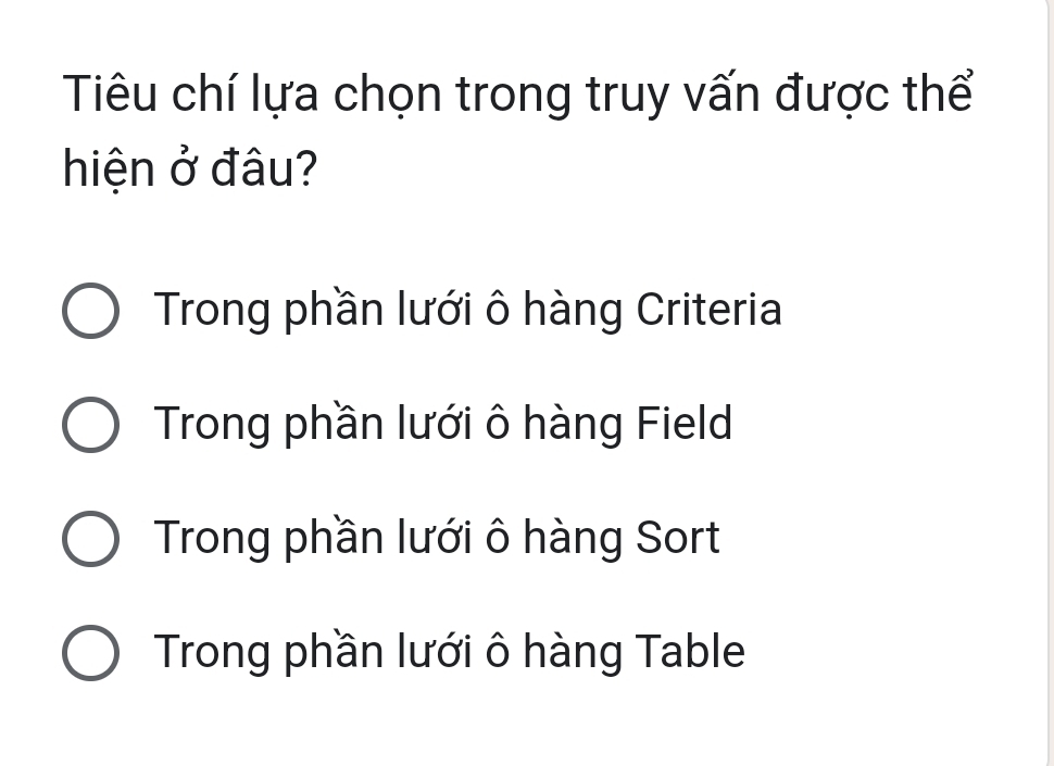 Tiu chí lựa chọn trong truy vấn được thể
hiện ở đâu?
Trong phần lưới ô hàng Criteria
Trong phần lưới ô hàng Field
Trong phần lưới ô hàng Sort
Trong phần lưới ô hàng Table