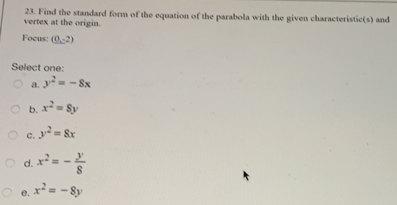 Find the standard form of the equation of the parabola with the given characteristic(s) and
vertex at the origin.
Focus: (0,-2)
Select one:
a. y^2=-8x
b. x^2=8y
C. y^2=8x
d. x^2=- y/8 
e. x^2=-8y