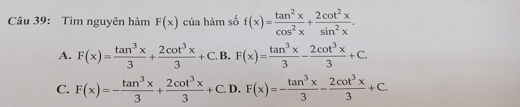 Tìm nguyên hàm F(x) của hàm số f(x)= tan^2x/cos^2x + 2cot^2x/sin^2x .
A. F(x)= tan^3x/3 + 2cot^3x/3 +C.B.F(x)= tan^3x/3 - 2cot^3x/3 +C.
C. F(x)=- tan^3x/3 + 2cot^3x/3 +C.D.F(x)=- tan^3x/3 - 2cot^3x/3 +C.