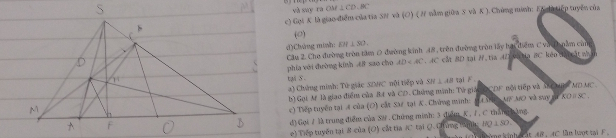 và suy ra OM⊥ CD, BC
c) Gọi K là giao điểm của tia SH và (O) ( H nằm giữa S và K ). Chủng minh: FK là tiếp tuyến của 
(0) 
d)Chứng minh: EH⊥ SO. 
Câu 2. Cho đường tròn tâm 0 đường kính AB , trên đường tròn lấy hại điểm C và Dnằm cùng 
phía với đường kính AB sao cho AD AC cát BD tại H, tia AD và tia BC kéo đài cát nh 
tại S. 
a) Chứng minh: Tử giác SDHC nội tiếp và SH⊥ AB tại F. 
b) Gọi M là giao điểm của B4 và CD. Chứng minh: Tứ giác DCDF nội tiếp và M CMB MDMC. 
c) Tiếp tuyến tại A của (O) cắt SM tại K. Chứng mính: MAMB MFMO và suy rã KOparallel SC
d) Gọi / là trung điểm của S/ . Chứng minh: 3 điểm K , / , C tháng hàng. 
e) Tiếp tuyến tại B của (O) cắt tia / C tại Q. Chứng mìh HQ⊥ SO. 
lnờng kính catAB , AC lần lượt tại F ,