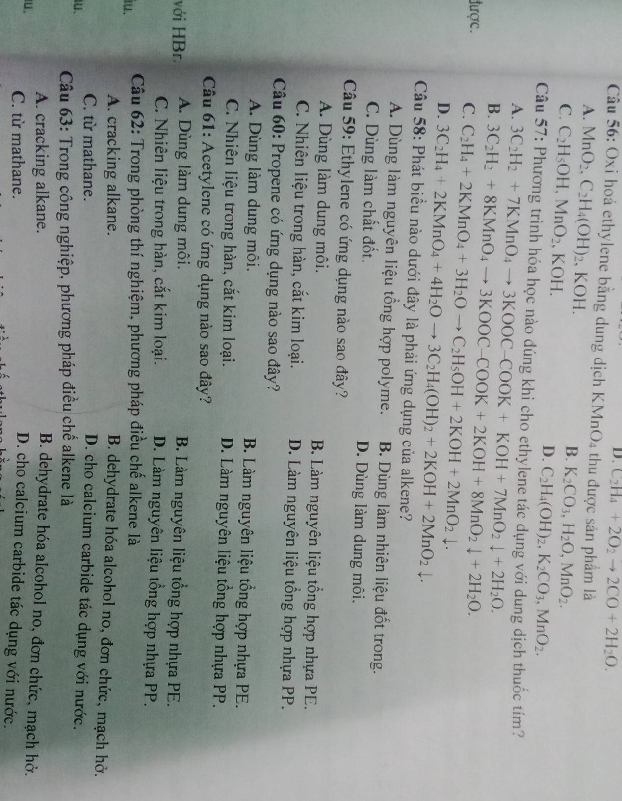 D. C_2H_4+2O_2to 2CO+2H_2O.
Câu 56: Oxi hoá ethylene bằng dung dịch KMnO4 thu được sản phẩm là
A. MnO_2,C_2H_4(OH)_2 , KOH. B. K_2CO_3,H_2O,MnO_2.
C. C_2H_5OH,MnO_2 , KOH. D. C_2H_4(OH)_2,K_2CO_3,MnO_2.
Câu 57: Phương trình hóa học nào đúng khi cho ethylene tác dụng với dung dịch thuốc tím?
A.
B. 3C_2H_2+7KMnO_4to 3KOOC-COOK+KOH+7MnO_2downarrow +2H_2O.
được.
C. 3C_2H_2+8KMnO_4to 3KOOC-COOK+2KOH+8MnO_2downarrow +2H_2O.
C_2H_4+2KMnO_4+3H_2Oto C_2H_5OH+2KOH+2MnO_2downarrow .
D. 3C_2H_4+2KMnO_4+4H_2Oto 3C_2H_4(OH)_2+2KOH+2MnO_2downarrow .
Câu 58: Phát biểu nào dưới đây là phải ứng dụng của alkene?
A. Dùng làm nguyên liệu tổng hợp polyme. B. Dùng làm nhiên liệu đốt trong.
C. Dùng làm chất đốt. D. Dùng làm dung môi.
Câu 59: Ethylene có ứng dụng nào sao đây?
A. Dùng làm dung môi. B. Làm nguyên liệu tổng hợp nhựa PE.
C. Nhiên liệu trong hàn, cắt kim loại. D. Làm nguyên liệu tổng hợp nhựa PP.
Câu 60: Propene có ứng dụng nào sao đây?
A. Dùng làm dung môi.  B. Làm nguyên liệu tổng hợp nhựa PE.
C. Nhiên liệu trong hàn, cắt kim loại. D. Làm nguyên liệu tổng hợp nhựa PP.
Câu 61: Acetylene có ứng dụng nào sao đây?
với HBr. A. Dùng làm dung môi.
B. Làm nguyên liệu tổng hợp nhựa PE.
C. Nhiên liệu trong hàn, cắt kim loại.
D. Làm nguyên liệu tổng hợp nhựa PP.
u.
Câu 62: Trong phòng thí nghiệm, phương pháp điều chế alkene là
A. cracking alkane.
B. dehydrate hóa alcohol no, đơn chức, mạch hở.
C. từ mathane.
D. cho calcium carbide tác dụng với nước.
.
Câu 63: Trong công nghiệp, phương pháp điều chế alkene là
A. cracking alkane. B. dehydrate hóa alcohol no, đơn chức, mạch hở.
.
C. từ mathane.
D. cho calcium carbide tác dụng với nước.