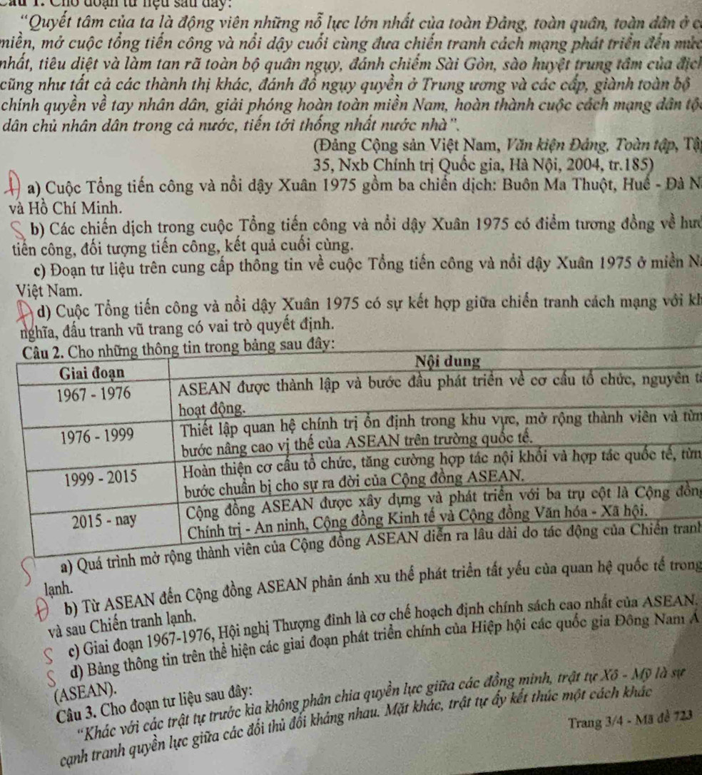 au 1. Cho đoạn tử nệu sau day.
'Quyết tâm của ta là động viên những nỗ lực lớn nhất của toàn Đảng, toàn quân, toàn dân ở có
miền, mở cuộc tổng tiến công và nổi dậy cuối cùng đưa chiến tranh cách mạng phát triển đến mưc
nhất, tiêu diệt và làm tan rã toàn bộ quân ngụy, đánh chiếm Sài Gòn, sào huyệt trung tâm của địch
cũng như tất cả các thành thị khác, đánh đồ ngụy quyền ở Trung ương và các cấp, giành toàn bố
chính quyền về tay nhân dân, giải phóng hoàn toàn miền Nam, hoàn thành cuộc cách mạng dân tộc
dân chủ nhân dân trong cả nước, tiến tới thống nhất nước nhà''.
(Đảng Cộng sản Việt Nam, Văn kiện Đảng, Toàn tập, Tậ
35, Nxb Chính trị Quốc gia, Hà Nội, 2004, tr.185)
a) Cuộc Tổng tiến công và nổi đậy Xuân 1975 gồm ba chiến dịch: Buôn Ma Thuột, Huế - Đà Na
và Hồ Chí Minh.
b) Các chiến dịch trong cuộc Tổng tiến công và nổi dậy Xuân 1975 có điểm tương đồng về hướ
tiến công, đối tượng tiến công, kết quả cuối cùng.
c) Đoạn tư liệu trên cung cấp thông tin về cuộc Tổng tiến công và nổi dậy Xuân 1975 ở miền Na
Việt Nam.
d) Cuộc Tổng tiến công và nổi dậy Xuân 1975 có sự kết hợp giữa chiến tranh cách mạng với kh
nghĩa, đấu tranh vũ trang có vai trò quyết định.
tà
ừn
ừn
ng
a) Quánh
b) Từ ASEAN đến Cộng đồng ASEAN phản ánh xu thế phát triển tất yếu của quan hệ quốc tế trong
lạnh.
c) Giai đoạn 1967-1976, Hội nghị Thượng đinh là cơ chế hoạch định chính sách cao nhất của ASEAN.
và sau Chiến tranh lạnh.
d) Bảng thông tin trên thể hiện các giai đoạn phát triển chính của Hiệp hội các quốc gia Đông Nam Á
(ASEAN).
'Khác với các trật tự trước kia không phân chia quyền lực giữa các đồng minh, trật tự Xô - Mỹ là sự
Câu 3. Cho đoạn tư liệu sau đây:
Trang 3/4 - Mã đề 723
cạnh tranh quyền lực giữa các đối thủ đối kháng nhau. Mặt khác, trật tự ấy kết thúc một cách khác