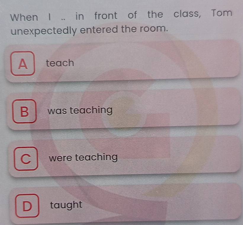 When I .. in front of the class, Tom
unexpectedly entered the room.
A ₹teach
B was teaching
were teaching
taught