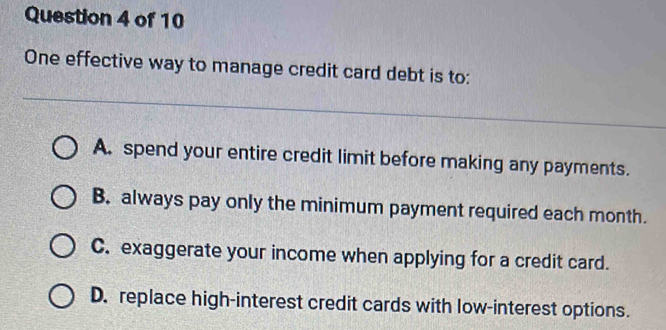 One effective way to manage credit card debt is to:
A. spend your entire credit limit before making any payments.
B. always pay only the minimum payment required each month.
C. exaggerate your income when applying for a credit card.
D. replace high-interest credit cards with low-interest options.