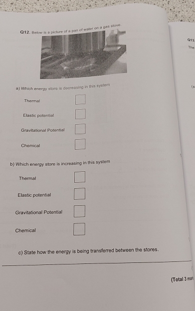 Bn a gas stove.
Q13
The
a) Which energy store is decreasing in this system
(8
Thermal
Elastic potential
Gravitational Potential
Chemical
b) Which energy store is increasing in this system
Thermal
Elastic potential
Gravitational Potential
Chemical
c) State how the energy is being transferred between the stores.
_
_
(Total 3 mar