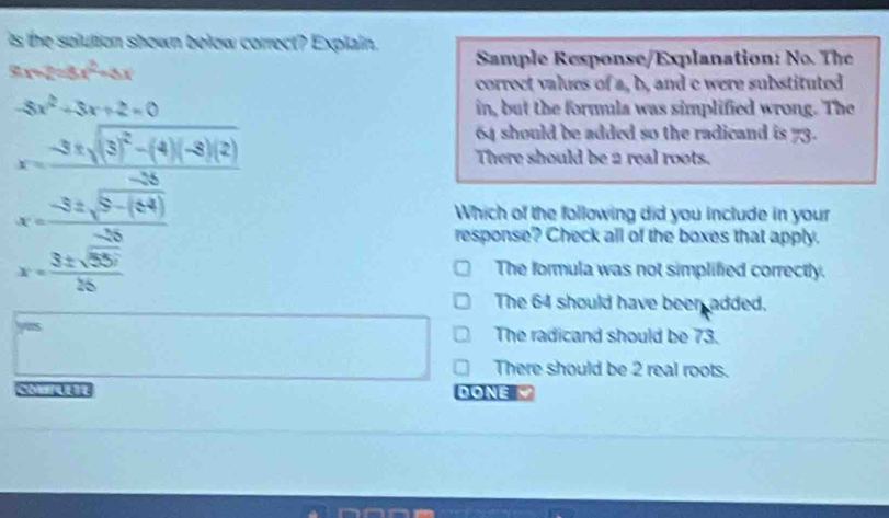 is the solution shown below correct? Explain. Sample Response/Explanation: No. The
8x-2=8x^2-8x
correct values of a, b, and c were substituted
-8x^2-3x+2=0 in, but the formula was simplified wrong. The
x= (-3± sqrt(3^2-(4)(-8)(8)) x-3± sqrt(3)(8+(4)))/-33 
64 should be added so the radicand is 73.
There should be 2 real roots.
Which of the following did you include in your
response? Check all of the boxes that apply.
x= 3± sqrt(55°)/26 
The formula was not simplified correctly.
The 64 should have been added.
The radicand should be 73.
There should be 2 real roots.
DONE