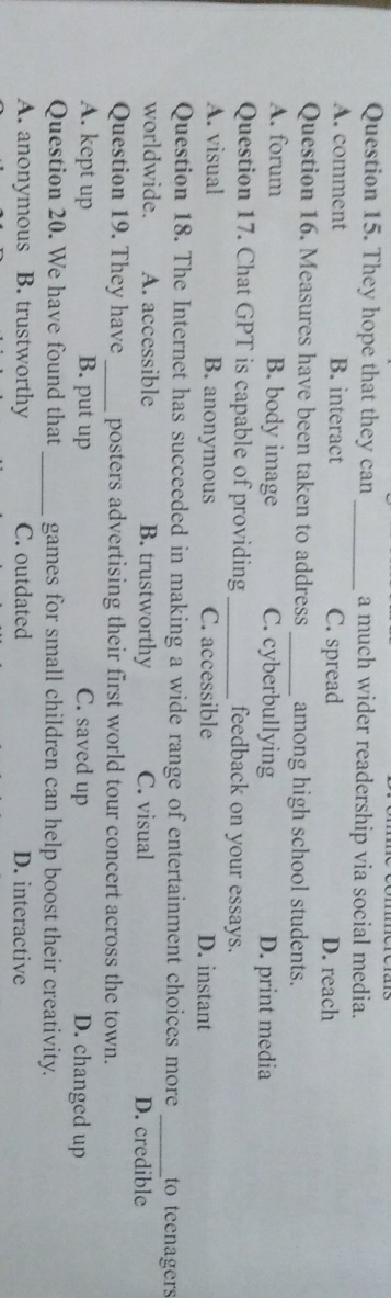 They hope that they can _a much wider readership via social media.
A. comment B. interact C. spread D. reach
Question 16. Measures have been taken to address _among high school students.
A. forum B. body image C. cyberbullying D. print media
Question 17. Chat GPT is capable of providing_ feedback on your essays.
A. visual B. anonymous C. accessible D. instant
Question 18. The Internet has succeeded in making a wide range of entertainment choices more _to teenagers
worldwide. A. accessible B. trustworthy C. visual D. credible
Question 19. They have_ posters advertising their first world tour concert across the town.
A. kept up B. put up C. saved up D. changed up
Question 20. We have found that _games for small children can help boost their creativity.
A. anonymous B. trustworthy C. outdated D. interactive