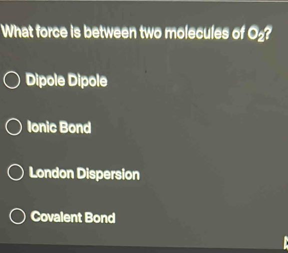 What force is between two molecules of O_2 a
Dipole Dipole
Ionic Bond
London Dispersion
Covalent Bond