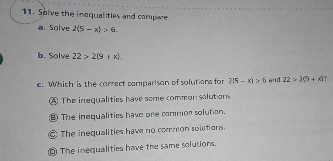 Solve the inequalities and compare.
a. Solve 2(5-x)>6. 
b. Solve 22>2(9+x). 
c. Which is the correct comparison of solutions for 2(5-x)>6 and 22>2(9+x) ?
A The inequalities have some common solutions.
⑧ The inequalities have one common solution.
Ⓒ The inequalities have no common solutions.
D The inequalities have the same solutions.