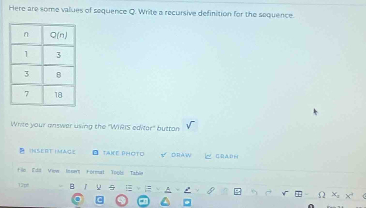 Here are some values of sequence Q. Write a recursive definition for the sequence.
Write your answer using the "WIRIS editor" button
INSERT IMAGE TAKE PHOTO DRAW GRAPH
File Edill View Insert Format Tools Table
12pt B I u A
c_2