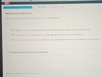 of 82 Cancepts completed
Multiple Choice Question
Which of the fallowing is a difference between C_1 and C&M plares?
CAM plants can also generate ATP from phatophospharylation at night, while C_t plants cannot.
C_8 plants also use C_2 photosynthesis, while CAM plants do not use C_1 photosynthes is.
C_8 plants use C_1 photosyrthesis in different cells, while CAM plants use C_2 photosynthesis at certain times.
Need help? Review these concept resources
Rate your confidence to submit your answer 4+2^n Modium Low