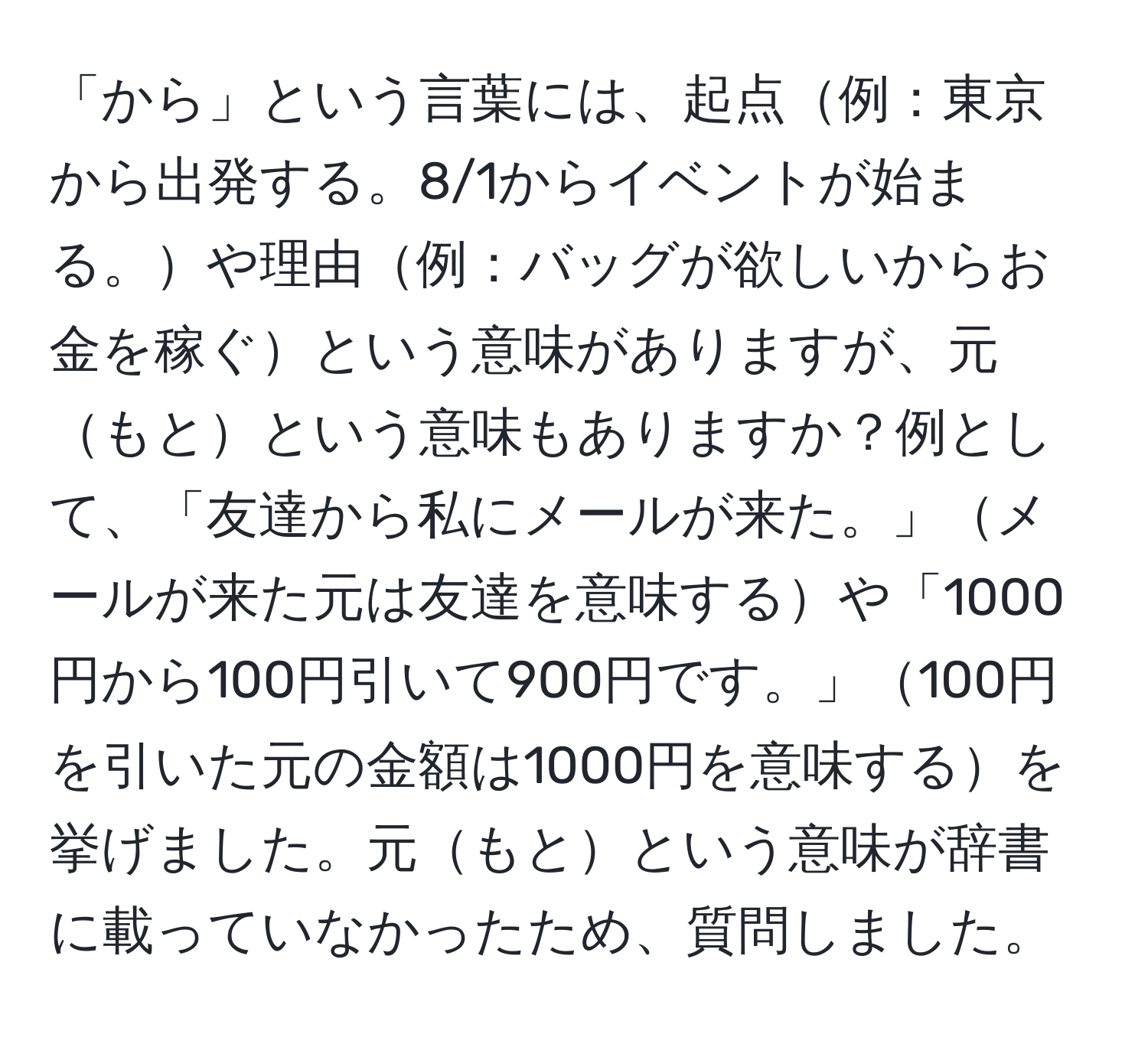 「から」という言葉には、起点例：東京から出発する。8/1からイベントが始まる。や理由例：バッグが欲しいからお金を稼ぐという意味がありますが、元もとという意味もありますか？例として、「友達から私にメールが来た。」メールが来た元は友達を意味するや「1000円から100円引いて900円です。」100円を引いた元の金額は1000円を意味するを挙げました。元もとという意味が辞書に載っていなかったため、質問しました。