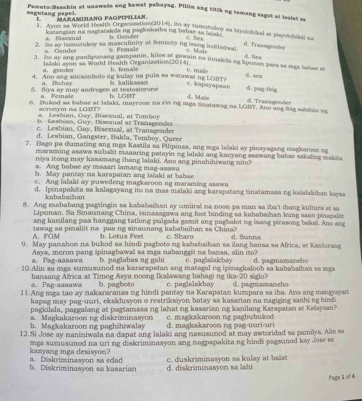 at unawain ang bawat pahayag. Piliin ang titik ng tamang sagot at isulat sa
sagutang papel.
I. MARAMIHANG PAGPIPILIAN.
1. Ayon sa World Health Organization(2014), ito ay tumutukoy sa biyolohikal at pisyolohikal na
katangian na nagtatakda ng pagkakaiba ng babac sa lalak ?
a. Bisexual b. Gender c. Sex
d. Transgender
2. Ito ay tumutukoy sa masculinity at feminity ng isang indibidwal c. Male
a. Gender b. Female
d.Sex
3. Ito ay ang panlipunang gampanin, kilos at gawain na itinakda ng lipunan para sa mga babae at
lalaki ayon sa World Health Organization(2014).
a. gender b. female c. male
d. sex
4. Ano ang sinisimbolo ng kulay na pula sa watawat ng LGBT?
a. Buhay b. kalikasan c. kapayapaan d. pag-ibig
5. Siya ay may androgen at testosterone
a. Female b. LGBT d. Male d. Transgender
6. Bukod sa babae at lalaki, mayroon na rin ng mga tinatawag na LGBT. Ano ang ibig sabihin ng
onvm na LGBT?
a. Lesbian, Gay, Bisexual, at Tomboy
b. Lesbian, Guy, Bisexual at Transgender
c. Lesbian, Gay, Bisexual, at Transgender
d. Lesbian, Gangster, Bakla, Tomboy, Queer
7. Bago pa dumating ang mga Kastila sa Pilipinas, ang mga lalaki ay pinayagang magkaroon ng
maraming asawa subalit maaaring patayin ng lalaki ang kanyang asawang babae sakaling makita
niya itong may kasamang ibang lalaki. Ano ang pinahihiwatig nito?
a. Ang babae ay maaari lamang mag-asawa
b. May pantay na karapatan ang lalaki at babae
c. Ang lalaki ay puwedeng magkaroon ng maraming asawa
d. Ipinapakita sa kalagayang ito na mas malaki ang karapatang tinatamasa ng kalalakihan kaysa
kababaihan
8. Ang mababang pagtingin sa kababaihan ay umiiral na noon pa man sa iba’t ibang kultura at sa
Lipunan. Sa Sinaunang China, isinasagawa ang foot binding sa kababaihan kung saan pinapaliit
ang kanilang paa hanggang tatlong pulgada gamit ang pagbalot ng isang pirasong bakal. Ano ang
tawag sa pinaliit na paa ng sinaunang kababaihan sa China?
A. FGM b. Lotus Feet c. Sharo d. Sunna
9. May panahon na bukod sa hindi pagboto ng kababaihan sa ilang bansa sa Africa, at Kanlurang
Asya, meron pang ipinagbawal sa mga nabanggit na bansa, alin ito?
a. Pag-aasawa b. paglabas ng gabi c. paglalakbay d. pagmamaneho
10.Alin sa mga sumusunod na kararapatan ang matagal ng ipinagkaloob sa kababaihan sa mga
bansang Africa at Timog Asya noong Ikalawang bahagi ng ika-20 siglo?
a. Pag-aasawa b. pagboto c. paglalakbay d. pagmamaneho
11.Ang mga tao ay nakararanas ng hindi pantay na Karapatan kumpara sa iba. Ano ang mangyayari
kapag may pag-uuri, eksklusyon o restriksiyon batay sa kasarian na nagiging sanhi ng hindi
pagkilala, paggalang at pagtamasa ng lahat ng kasarian ng kanilang Karapatan at Kalayaan?
a. Magkakaroon ng diskriminasyon c. magkakaroon ng pagbubukod
b. Magkakaroon ng paghihiwalay d. magkakaroon ng pag-uuri-uri
12.Si Jose ay naniniwala na dapat ang lalaki ang nasusunod at may awtoridad sa pamilya. Alin sa
mga sumusunod na uri ng diskriminasyon ang nagpapakita ng hindi pagsunod kay Jose sa
kanyang mga desisyon?
a. Diskriminasyon sa edad c. duskriminasyon sa kulay at balat
b. Diskriminasyon sa kasarian d. diskriminasyon sa lahi
Page 1 of 4