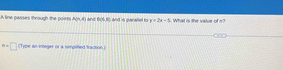 A line passes through the points A(n,4) and B(6,8) and is parallel to y=2x-5. What is the value of n?
n=□ (Type an integer or a simplified fraction.)