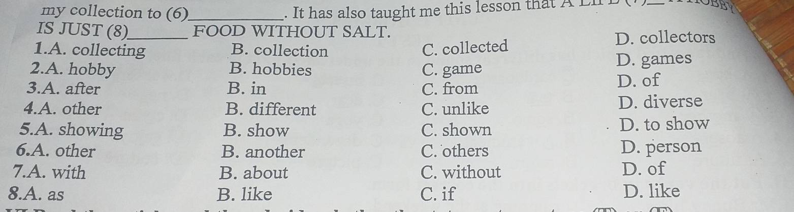 my collection to (6) _. It has also taught me this lesson that A Lh BB
IS JUST (8)_ FOOD WITHOUT SALT.
1.A. collecting B. collection C. collected
D. collectors
2.A. hobby B. hobbies C. game
D. games
3.A. after B. in C. from
D. of
4.A. other B. different C. unlike D. diverse
5.A. showing B. show C. shown D. to show
6.A. other B. another C. others D. person
7.A. with B. about C. without D. of
8.A. as B. like C. if D. like