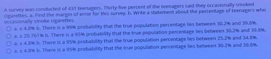 A survey was conducted of 431 teenagers. Thirty-five percent of the teenagers said they occasionally smoked
cigarettes. a. Find the margin of error for this survey. b. Write a statement about the percentage of teenagers who
occasionally smoke cigarettes.
a. ± 4.8% b. There is a 99% probability that the true population percentage lies between 30.2% and 39.8%.
a. ± 20.761% b. There is a 95% probability that the true population percentage lies between 30.2% and 39.8%.
a. ± 4.8% b. There is a 95% probability that the true population percentage lies between 25.2% and 34.8%.
a. ± 4.8% b. There is a 95% probability that the true population percentage lies between 30.2% and 39.8%.