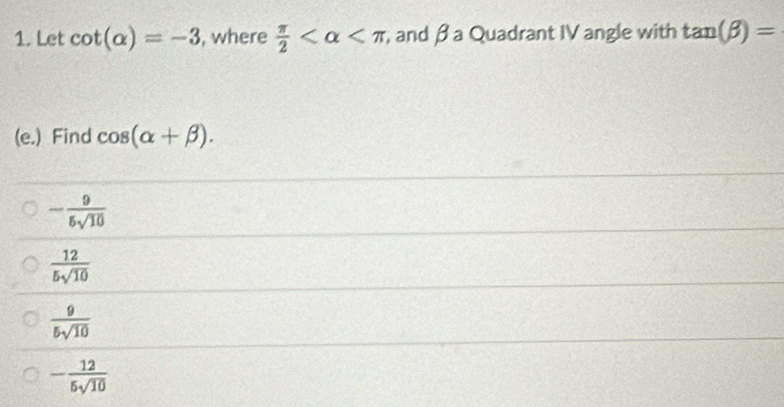 Let cot (alpha )=-3 , where  π /2  , and β a Quadrant IV angle with tan (beta )=
(e.) Find cos (alpha +beta ).
- 9/5sqrt(10) 
 12/5sqrt(10) 
 9/5sqrt(10) 
- 12/5sqrt(10) 