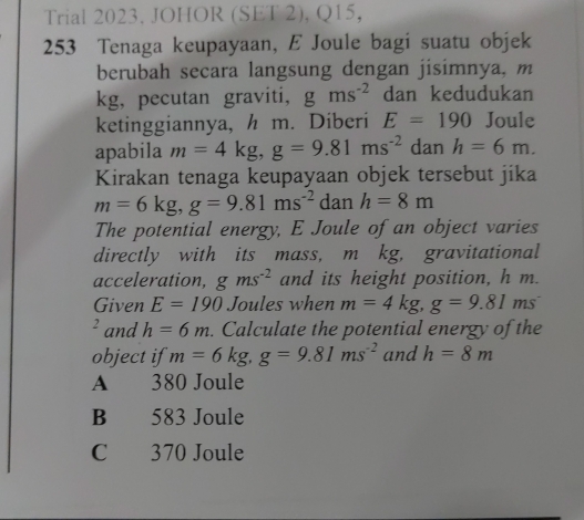 Trial 2023. JOHOR (SET 2), Q15,
253 Tenaga keupayaan, E Joule bagi suatu objek
berubah secara langsung dengan jisimnya, m
kg, pecutan graviti, gms^(-2) dan kedudukan
ketinggiannya, h m. Diberi E=190 Joule
apabila m=4kg, g=9.81ms^(-2) dan h=6m. 
Kirakan tenaga keupayaan objek tersebut jika
m=6kg, g=9.81ms^(-2) dan h=8m
The potential energy, E Joule of an object varies
directly with its mass, m kg, gravitational
acceleration, gms^(-2) and its height position, h m.
Given E=190 Joules when m=4kg, g=9.81n ns
² and h=6m. Calculate the potential energy of the
object if m=6kg, g=9.81ms^(-2) and h=8m
A 380 Joule
B 583 Joule
C 370 Joule