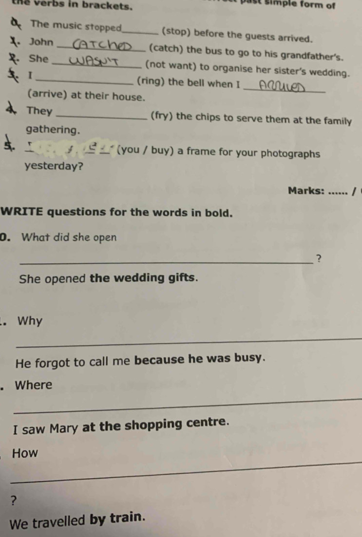 the Verbs in brackets. 
past simple form of 
The music stopped_ (stop) before the guests arrived. 
. John _(catch) the bus to go to his grandfather's. 
. She _(not want) to organise her sister's wedding. 
I 
_ 
_(ring) the bell when I 
(arrive) at their house. 
They _(fry) the chips to serve them at the family 
gathering. 
(you / buy) a frame for your photographs 
yesterday? 
Marks: ..... 
WRITE questions for the words in bold. 
0. What did she open 
_? 
She opened the wedding gifts. 
. Why 
_ 
He forgot to call me because he was busy. 
. Where 
_ 
I saw Mary at the shopping centre. 
_ 
How 
? 
We travelled by train.