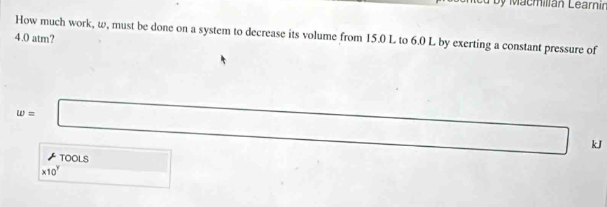 by Macmilian Learnir 
How much work, w, must be done on a system to decrease its volume from 15.0 L to 6.0 L by exerting a constant pressure of
4.0 atm?
w=□ 7sin Acos B d=□ kJ
mu
* 10^y ToolS