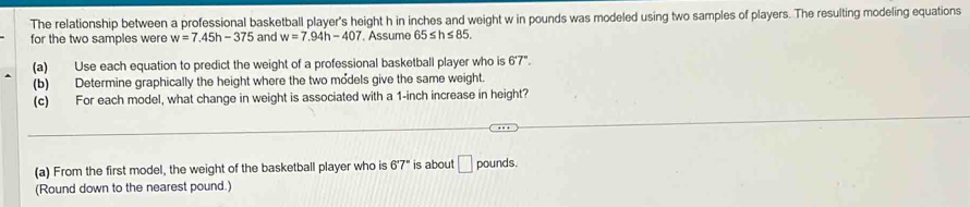 The relationship between a professional basketball player's height h in inches and weight w in pounds was modeled using two samples of players. The resulting modeling equations 
for the two samples were w=7.45h-375 and w=7.94h-407. Assume 65≤ h≤ 85. 
(a) Use each equation to predict the weight of a professional basketball player who is 6'7''. 
(b) Determine graphically the height where the two models give the same weight. 
(c) For each model, what change in weight is associated with a 1-inch increase in height? 
(a) From the first model, the weight of the basketball player who is 6°7° is about □ pounds. 
(Round down to the nearest pound.)