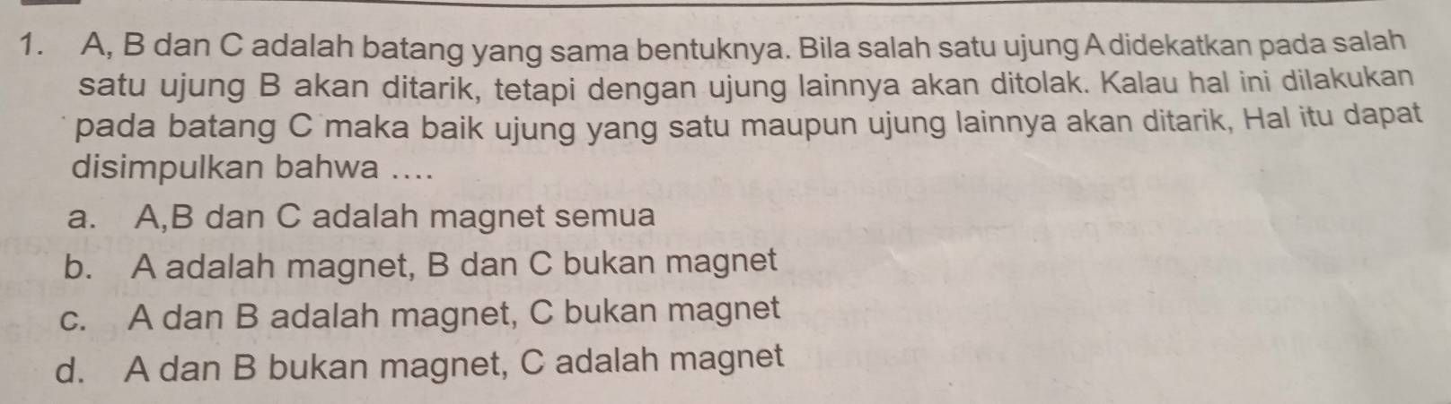 A, B dan C adalah batang yang sama bentuknya. Bila salah satu ujung A didekatkan pada salah
satu ujung B akan ditarik, tetapi dengan ujung lainnya akan ditolak. Kalau hal ini dilakukan
pada batang C maka baik ujung yang satu maupun ujung lainnya akan ditarik, Hal itu dapat
disimpulkan bahwa ....
a. A, B dan C adalah magnet semua
b. A adalah magnet, B dan C bukan magnet
c. A dan B adalah magnet, C bukan magnet
d. A dan B bukan magnet, C adalah magnet