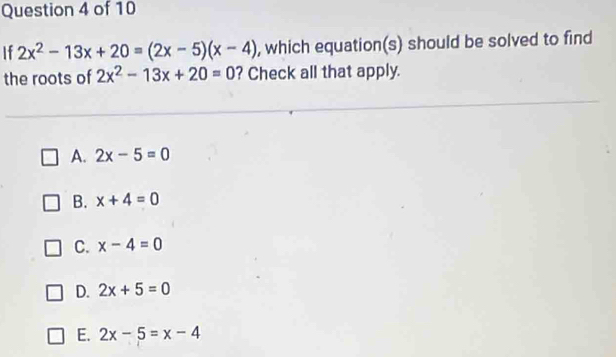 If 2x^2-13x+20=(2x-5)(x-4) , which equation(s) should be solved to find
the roots of 2x^2-13x+20=0 ? Check all that apply.
A. 2x-5=0
B. x+4=0
C. x-4=0
D. 2x+5=0
E. 2x-5=x-4