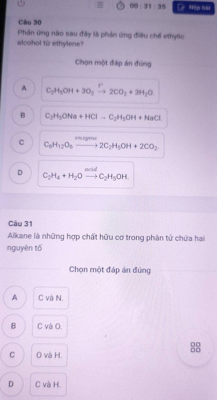 00:31:35 L Nộp bài
Câu 30
Phản ứng nào sau đây là phản ứng điều chế ethylic
alcohol từ ethylene?
Chọn một đáp án đúng
A C_2H_5OH+3O_2xrightarrow t°2CO_2+3H_2O.
B C_2H_5ONa+HClto C_2H_5OH+NaCl.
C C_6H_12O_6xrightarrow enzyme2C_2H_5OH+2CO_2.
D C_2H_4+H_2Oxrightarrow acidC_2H_5OH. 
Câu 31
Alkane là những hợp chất hữu cơ trong phân tử chứa hai
nguyên tố
Chọn một đáp án đúng
A C và N.
B C và O.
C O và H.
D C và H.