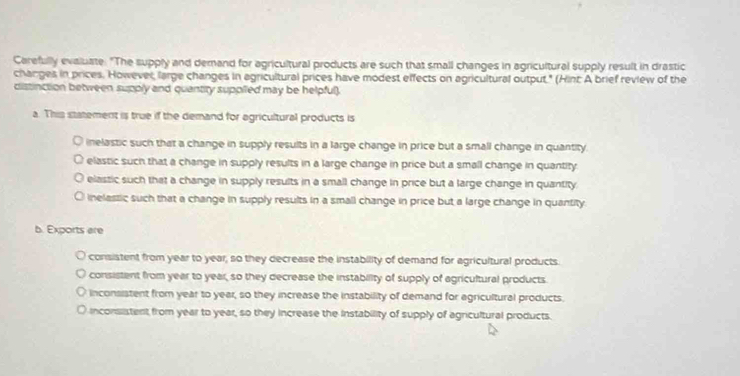 Carefully evaluate. "The supply and demand for agricultural products are such that small changes in agricultural supply result in drastic
changes in prices. However, large changes in agricultural prices have modest effects on agricultural output." (Hint A brief review of the
distinction between supply and quantity supplled may be helpful).
a. This statement is true if the demand for agricultural products is
inelastic such that a change in supply resuits in a large change in price but a small change in quantity
elastic such that a change in supply results in a large change in price but a small change in quantity
elastic such that a change in supply results in a small change in price but a large change in quantity
inelassic such that a change in supply results in a small change in price but a large change in quantity.
b. Exports are
consistent from year to year, so they decrease the instability of demand for agricultural products.
consistent from year to year, so they decrease the instability of supply of agricultural products
inconsistent from year to year, so they increase the instability of demand for agricultural products
inconsistent from year to year, so they increase the instability of supply of agricultural products.