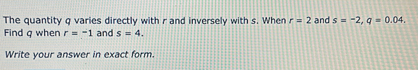 The quantity q varies directly with r and inversely with s. When r=2 and s=-2, q=0.04. 
Find q when r=-1 and s=4. 
Write your answer in exact form.