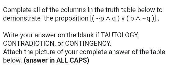 Complete all of the columns in the truth table below to 
demonstrate the proposition [(sim pwedge q)vee (pwedge sim q)]. 
Write your answer on the blank if TAUTOLOGY, 
CONTRADICTION, or CONTINGENCY. 
Attach the picture of your complete answer of the table 
below. (answer in ALL CAPS)