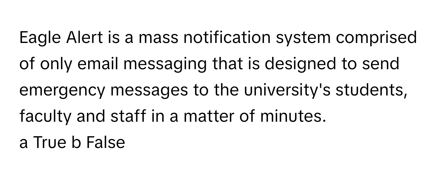 Eagle Alert is a mass notification system comprised of only email messaging that is designed to send emergency messages to the university's students, faculty and staff in a matter of minutes.

a True b False