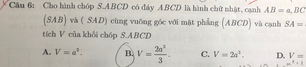 Cho hình chóp S. ABCD có đáy ABCD là hình chữ nhật, cạnh AB=a, BC
(SAB) và ( SAD) cùng vuông góc với mặt phẳng (ABCD) và cạnh SA=
tích V của khối chóp S. ABCD
A. V=a^3. B. V= 2a^3/3 . C. V=2a^3. D. V=