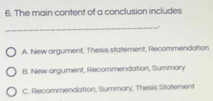 The main content of a conclusion includes
_.
A. New argument, Thesis statement, Recommendation
B. New argument, Recommendation, Summary
C. Recommendation, Summary, Thesis Statement