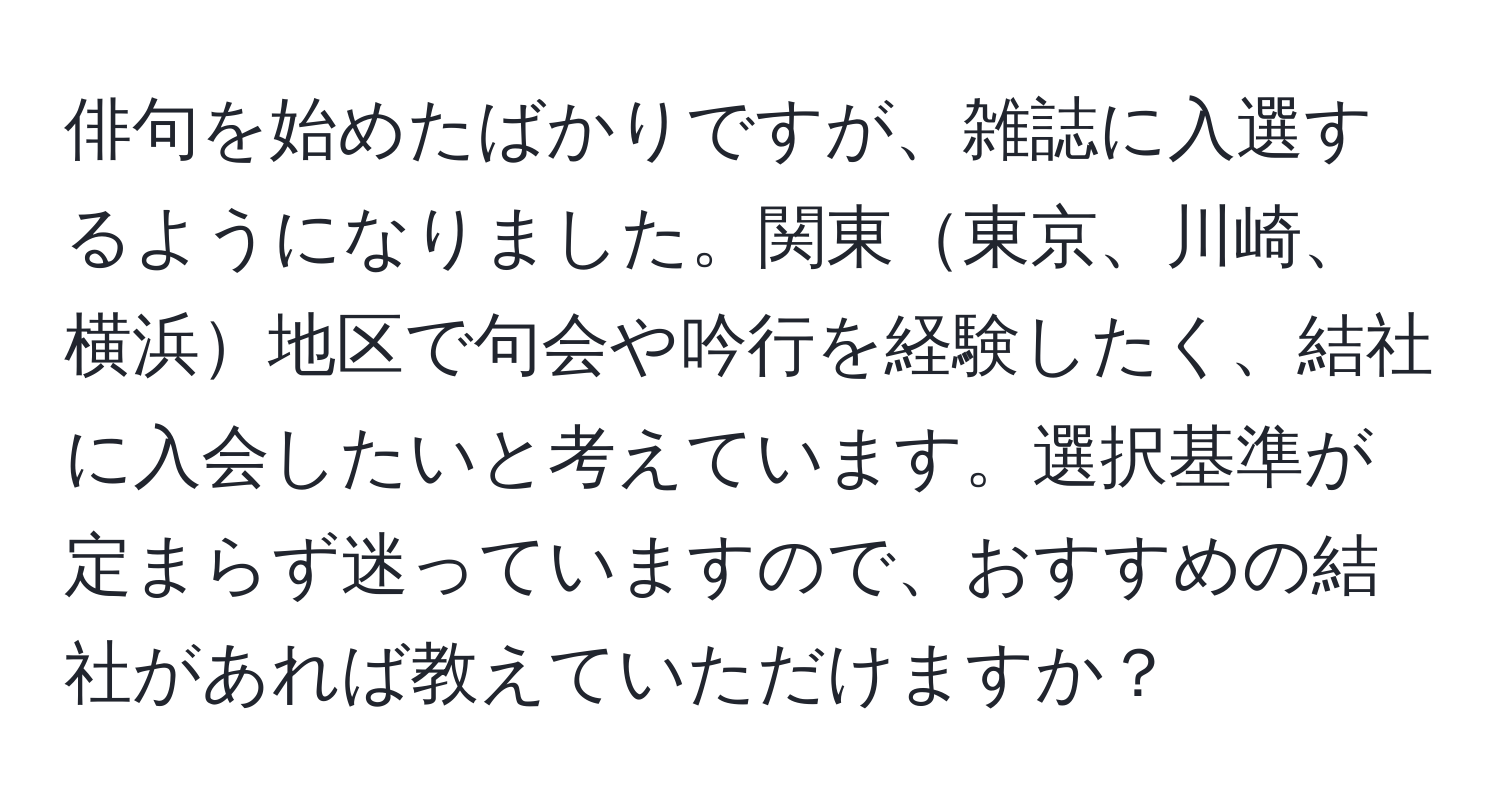 俳句を始めたばかりですが、雑誌に入選するようになりました。関東東京、川崎、横浜地区で句会や吟行を経験したく、結社に入会したいと考えています。選択基準が定まらず迷っていますので、おすすめの結社があれば教えていただけますか？