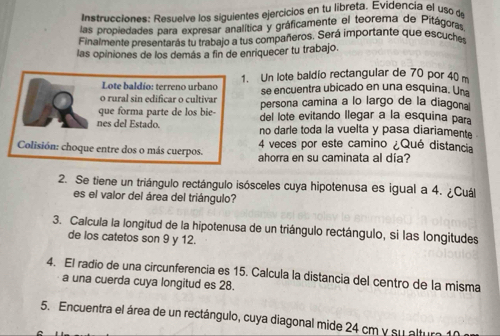 Instrucciones: Resuelve los siguientes ejercicios en tu libreta. Evidencia el uso de 
las propiedades para expresar analítica y gráficamente el teorema de Pitágoras 
Finalmente presentarás tu trabajo a tus compañeros. Será importante que escuche 
las opiniones de los demás a fin de enriquecer tu trabajo. 
Lote baldío: terreno urbano 1. Un lote baldio rectangular de 70 por 40 m
se encuentra ubicado en una esquina. Una 
o rural sin edificar o cultivar persona camina a lo largo de la diagonal 
que forma parte de los bie- del lote evitando Ilegar a la esquina para 
nes del Estado. no darle toda la vuelta y pasa diariamente 
4 veces por este camino ¿Qué distancia 
Colisión: choque entre dos o más cuerpos. ahorra en su caminata al día? 
2. Se tiene un triángulo rectángulo isósceles cuya hipotenusa es igual a 4. ¿Cuál 
es el valor del área del triángulo? 
3. Calcula la longitud de la hipotenusa de un triángulo rectángulo, si las longitudes 
de los catetos son 9 y 12. 
4. El radio de una circunferencia es 15. Calcula la distancia del centro de la misma 
a una cuerda cuya longitud es 28. 
5. Encuentra el área de un rectángulo, cuya diagonal mide 24 cm y su altur