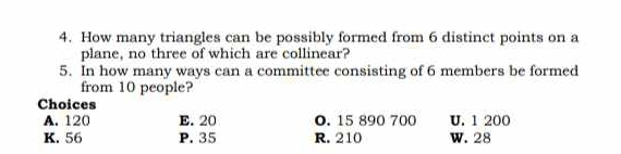 How many triangles can be possibly formed from 6 distinct points on a
plane, no three of which are collinear?
5. In how many ways can a committee consisting of 6 members be formed
from 10 people?
Choices
A. 120 E. 20 0. 15 890 700 U. 1 200
K. 56 P. 35 R. 210 W. 28