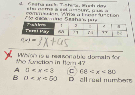 Sasha sells T-shirts. Each day
she earns a set amount, plus a
commission. Write a linear function
f to determine Sasha's pay.
f(x)=
Which is a reasonable domain for
the function in Item 4?
A 0 C 68
B 0 D all real numbers