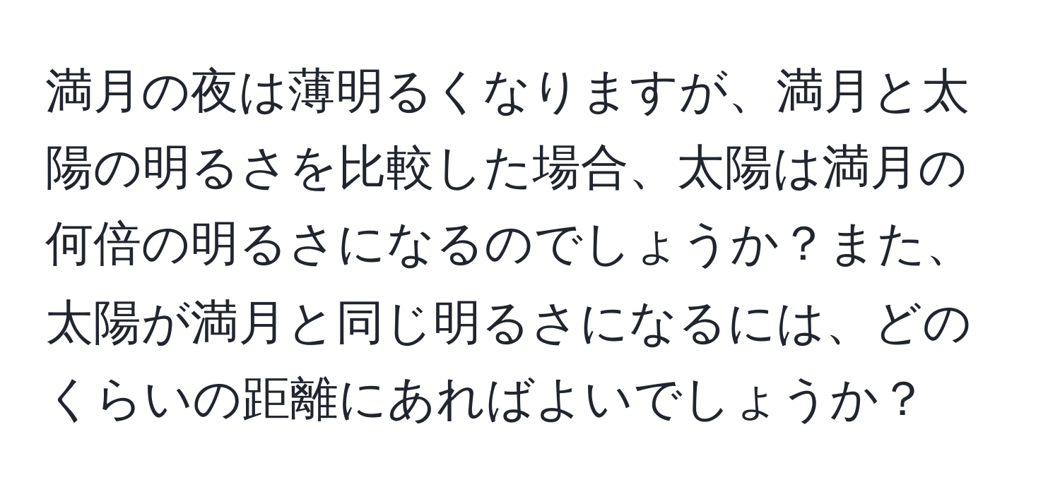 満月の夜は薄明るくなりますが、満月と太陽の明るさを比較した場合、太陽は満月の何倍の明るさになるのでしょうか？また、太陽が満月と同じ明るさになるには、どのくらいの距離にあればよいでしょうか？