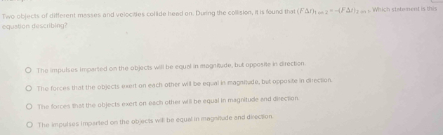 Two objects of different masses and velocities collide head on. During the collision, it is found that (F△ t)_1 _2=-(F△ t)_2on. Which statement is this
equation describing?
The impulses imparted on the objects will be equal in magnitude, but opposite in direction.
The forces that the objects exert on each other will be equal in magnitude, but opposite in direction.
The forces that the objects exert on each other will be equal in magnitude and direction.
The impulses imparted on the objects will be equal in magnitude and direction.