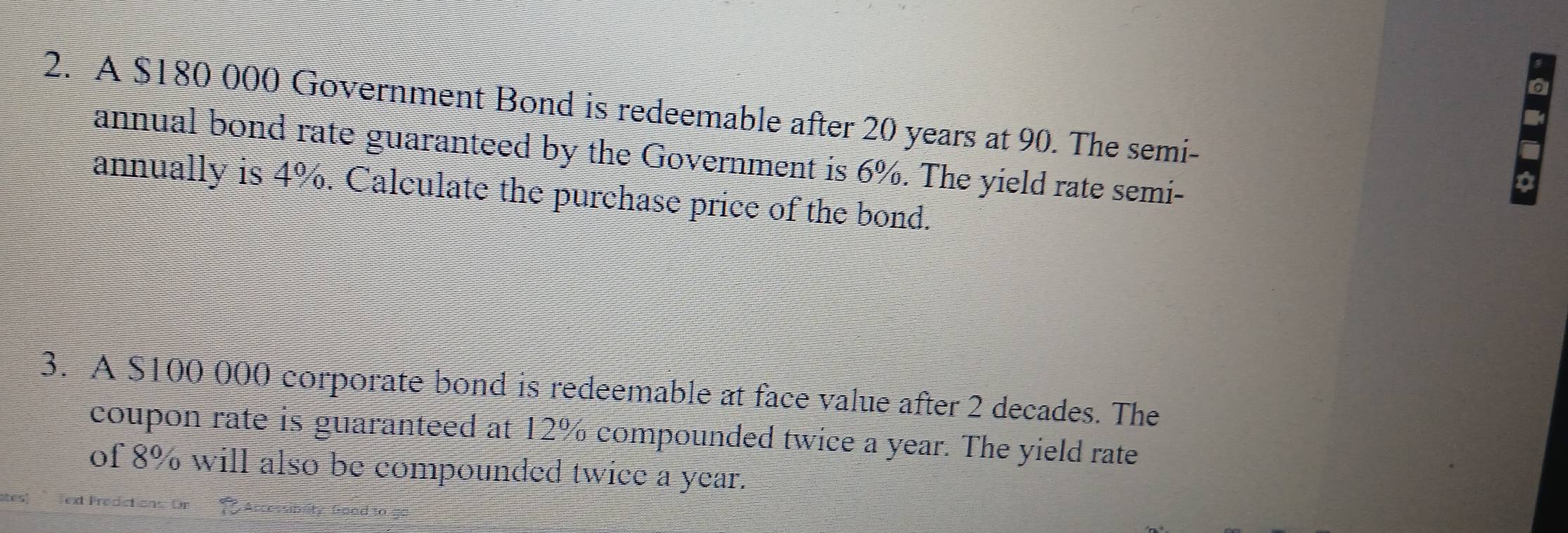 A $180 000 Government Bond is redeemable after 20 years at 90. The semi- 
annual bond rate guaranteed by the Government is 6%. The yield rate semi- 
a 
annually is 4%. Calculate the purchase price of the bond. 
3. A $100 000 corporate bond is redeemable at face value after 2 decades. The 
coupon rate is guaranteed at 12% compounded twice a year. The yield rate 
of 8% will also be compounded twice a year. 
tes! ext Fredictions Or