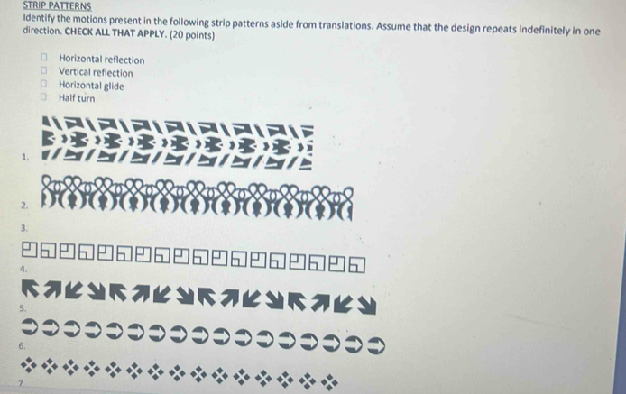 STRIP PATTERNS 
ldentify the motions present in the following strip patterns aside from translations. Assume that the design repeats indefinitely in one 
direction. CHECK ALL THAT APPLY. (20 points) 
Horizontal reflection 
Vertical reflection 
Horizontal glide 
Half turn 
1. 
2. 
3. 
4. 
5.