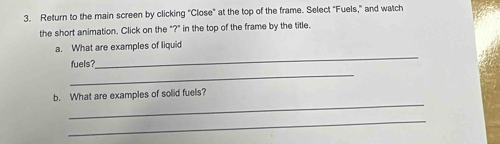 Return to the main screen by clicking “Close” at the top of the frame. Select “Fuels,” and watch 
the short animation. Click on the “?” in the top of the frame by the title. 
_ 
a. What are examples of liquid 
fuels? 
_ 
_ 
b. What are examples of solid fuels? 
_