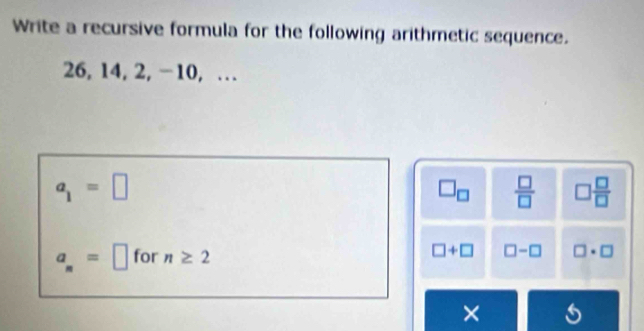 Write a recursive formula for the following arithmetic sequence.
26, 14, 2, -10, …
a_1=□
□ _□   □ /□   □  □ /□  
a_n=□ for n≥ 2
□ +□ □ -□ □ · □
×