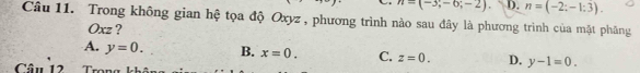 n=(-3;-6;-2) D. n=(-2;-1:3). 
Câu 11. Trong không gian hệ tọa độ Oxyz , phương trình nào sau đây là phương trình của mặt phăng
Oxz ?
A. y=0. B. x=0. C. z=0. D. y-1=0. 
Câ u 12 T ran g