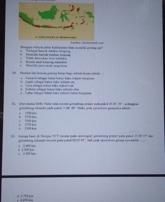 om
Mengapa wilayah pulau Kalimantan tidak memiliki gunung api?
a. Terdapat banyak rekahan lempeng
b. Memiliki banyak patahan lempen
c. Tidak diterukan zona subduksi
d. Derada pada lempeng samudera
e. Memiliki jenis tanah yang keras
30. Manfaat dari letusan gunung berapi bagi industri kimia adalah…
a. Fumarol sebagai bahan bahan baku industri kerajinan
b. Lapili sebagai bahan baku industri cat
c. Lava sebagai bahan baku industri cat
d. Solfatar sebagai bahan baku industri obat
e. Lahar sebagai bahan baku industri bahan bangunan
31. Dari stasiun BMG Natar telah tereatat gelombang primer pada pukul 10.56°.30'' scdangkan
gelombang sekunder pada pukul 11.00°.00°.Maka jarak episentrum gempanya adalah…
a. 1500 km
b. 3750 km
c. 3500 km
d. 2750 km
e. 2500 km
32. Gempa bumi di Dompu, NTT tercatat pada seismograf, gelombang primer pada pukul 23.58°15° dan
gelombang sekunder tercatat pada pukul 00.02°45°. Jadi jarak episentrum gempa nya adalah ........
a. 2.400 km
b. 2.500 km
c. 3.500 km
d. 3.750 km
c 4.450 km