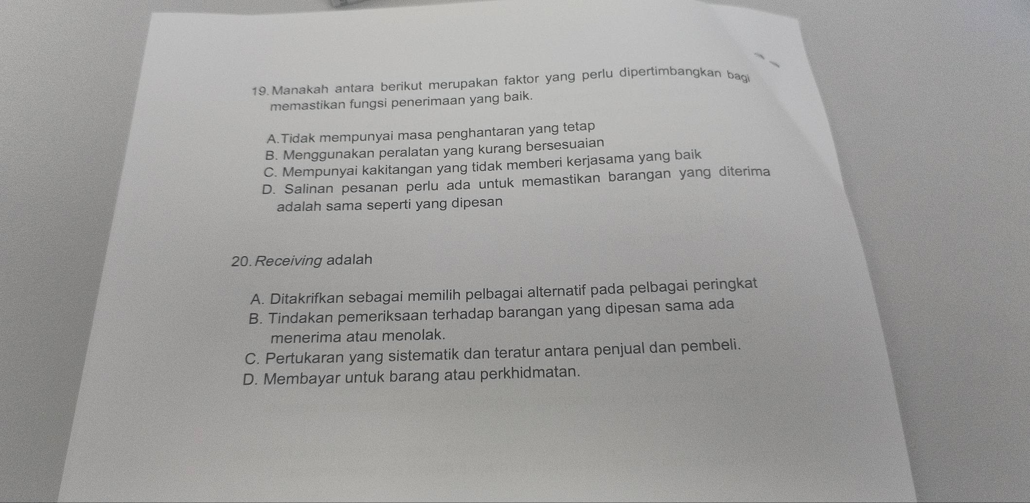 Manakah antara berikut merupakan faktor yang perlu dipertimbangkan bag
memastikan fungsi penerimaan yang baik.
A.Tidak mempunyai masa penghantaran yang tetap
B. Menggunakan peralatan yang kurang bersesuaian
C. Mempunyai kakitangan yang tidak memberi kerjasama yang baik
D. Salinan pesanan perlu ada untuk memastikan barangan yang diterima
adalah sama seperti yang dipesan
20. Receiving adalah
A. Ditakrifkan sebagai memilih pelbagai alternatif pada pelbagai peringkat
B. Tindakan pemeriksaan terhadap barangan yang dipesan sama ada
menerima atau menolak.
C. Pertukaran yang sistematik dan teratur antara penjual dan pembeli.
D. Membayar untuk barang atau perkhidmatan.