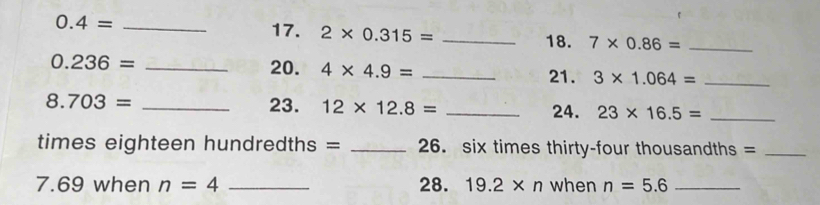 0.4= _ 
17. 2* 0.315= _18. 7* 0.86= _
0.236= _20. 4* 4.9= _21. 3* 1.064= _
8.703= _23. 12* 12.8= _24. 23* 16.5= _ 
times eighteen hundredths = _26. six times thirty-four thousandths =_ 
7. 69 when n=4 _28. 19.2* n when n=5.6 _